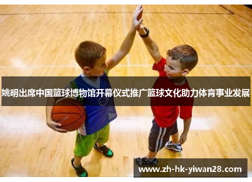 姚明出席中国篮球博物馆开幕仪式推广篮球文化助力体育事业发展
