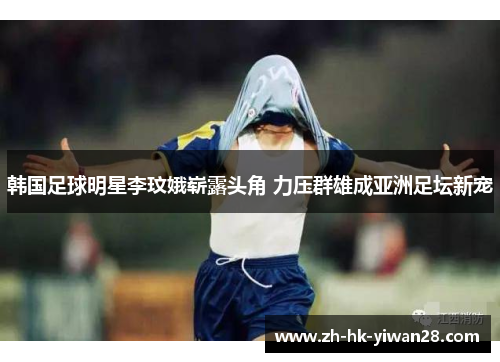 韩国足球明星李玟娥崭露头角 力压群雄成亚洲足坛新宠