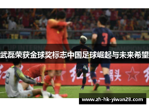 武磊荣获金球奖标志中国足球崛起与未来希望