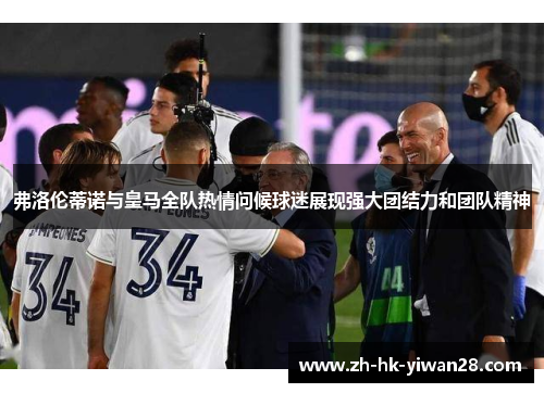 弗洛伦蒂诺与皇马全队热情问候球迷展现强大团结力和团队精神