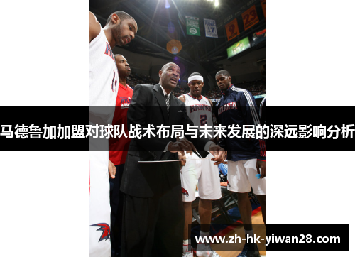 马德鲁加加盟对球队战术布局与未来发展的深远影响分析