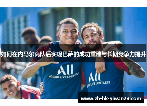 如何在内马尔离队后实现巴萨的成功重建与长期竞争力提升