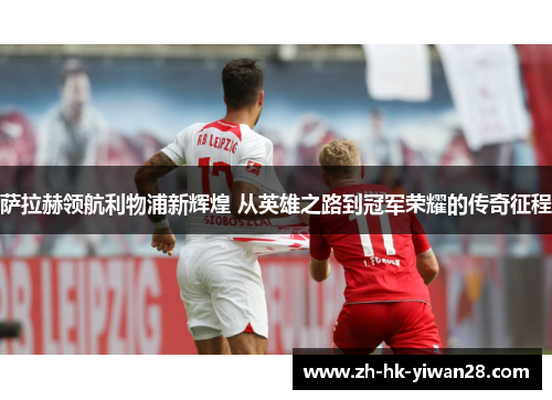 萨拉赫领航利物浦新辉煌 从英雄之路到冠军荣耀的传奇征程